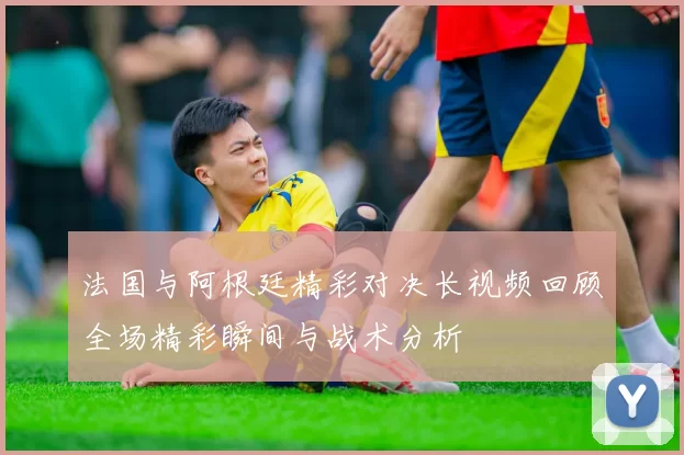 法国与阿根廷精彩对决长视频回顾全场精彩瞬间与战术分析