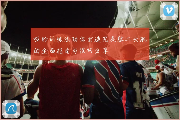 哑铃训练法助你打造完美肱二头肌的全面指南与技巧分享