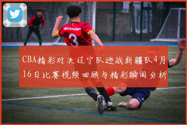CBA精彩对决辽宁队迎战新疆队4月16日比赛视频回顾与精彩瞬间分析