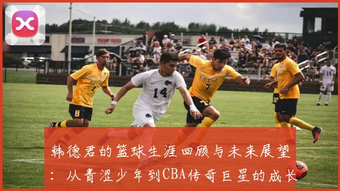 韩德君的篮球生涯回顾与未来展望：从青涩少年到CBA传奇巨星的成长之路
