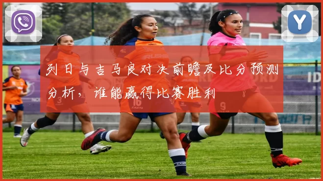 列日与吉马良对决前瞻及比分预测分析，谁能赢得比赛胜利